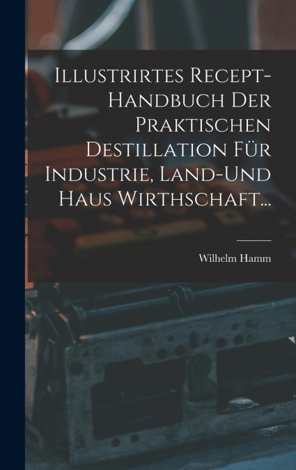 Illustrirtes Recept-Handbuch Der Praktischen Destillation Für Industrie, Land-Und Haus Wirthschaft...