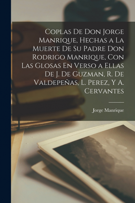 Coplas De Don Jorge Manrique, Hechas a La Muerte De Su Padre Don Rodrigo Manrique, Con Las Glosas En Verso a Ellas De J. De Guzman, R. De Valdepeñas, L. Perez, Y A. Cervantes