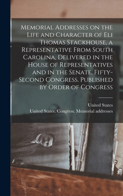 Memorial Addresses on the Life and Character of Eli Thomas Stackhouse, a Representative From South Carolina, Delivered in the House of Representatives and in the Senate, Fifty-second Congress. Publish