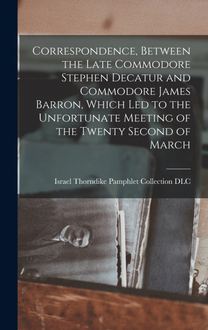 Correspondence, Between the Late Commodore Stephen Decatur and Commodore James Barron, Which led to the Unfortunate Meeting of the Twenty Second of March