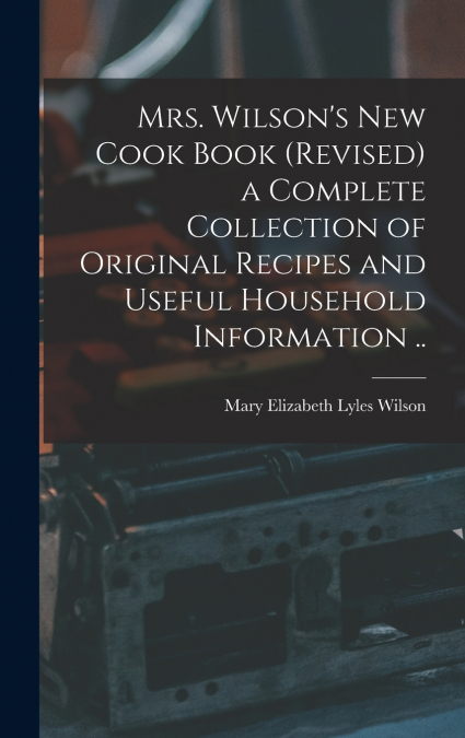 Mrs. Wilson’s new Cook Book (revised) a Complete Collection of Original Recipes and Useful Household Information ..