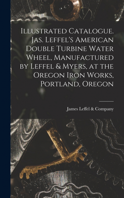 Illustrated Catalogue. Jas. Leffel’s American Double Turbine Water Wheel, Manufactured by Leffel & Myers, at the Oregon Iron Works, Portland, Oregon