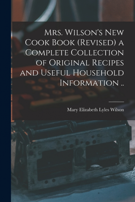 Mrs. Wilson’s new Cook Book (revised) a Complete Collection of Original Recipes and Useful Household Information ..