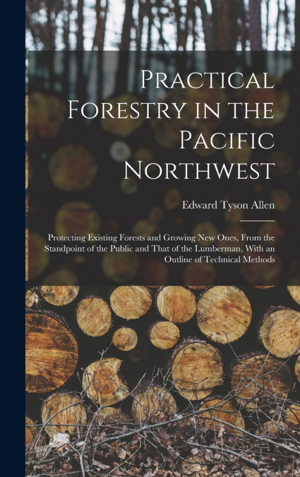 Practical Forestry in the Pacific Northwest; Protecting Existing Forests and Growing new Ones, From the Standpoint of the Public and That of the Lumberman, With an Outline of Technical Methods