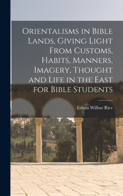 Orientalisms in Bible Lands, Giving Light From Customs, Habits, Manners, Imagery, Thought and Life in the East for Bible Students