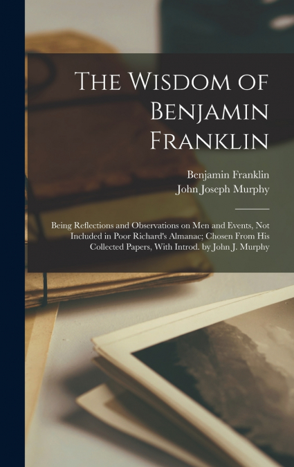 The Wisdom of Benjamin Franklin; Being Reflections and Observations on men and Events, not Included in Poor Richard’s Almanac; Chosen From his Collected Papers, With Introd. by John J. Murphy