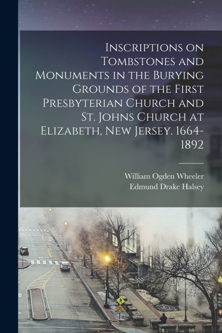 Inscriptions on Tombstones and Monuments in the Burying Grounds of the First Presbyterian Church and St. Johns Church at Elizabeth, New Jersey. 1664-1892