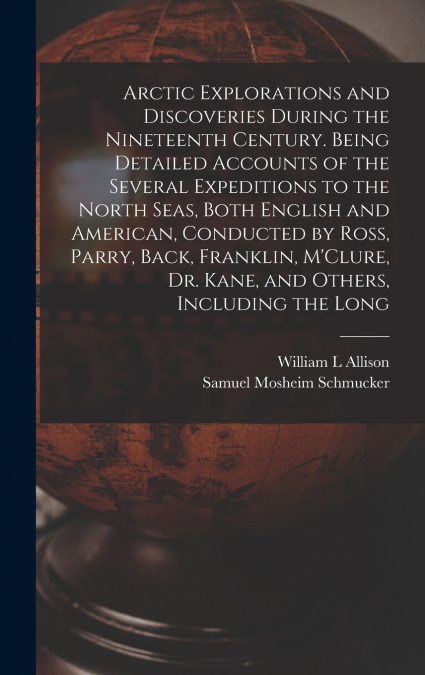 Arctic Explorations and Discoveries During the Nineteenth Century. Being Detailed Accounts of the Several Expeditions to the North Seas, Both English and American, Conducted by Ross, Parry, Back, Fran