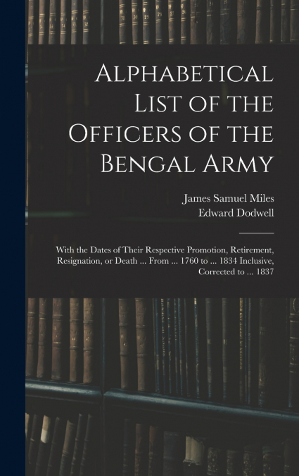 Alphabetical List of the Officers of the Bengal Army; With the Dates of Their Respective Promotion, Retirement, Resignation, or Death ... From ... 1760 to ... 1834 Inclusive, Corrected to ... 1837