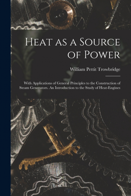 Heat as a Source of Power; With Applications of General Principles to the Construction of Steam Generators. An Introduction to the Study of Heat-engines