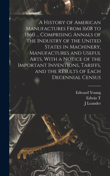 A History of American Manufactures From 1608 to 1860 ... Comprising Annals of the Industry of the United States in Machinery, Manufactures and Useful Arts, With a Notice of the Important Inventions, T