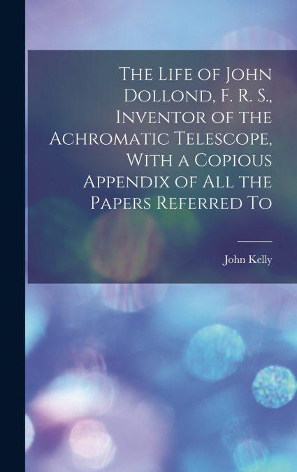 The Life of John Dollond, F. R. S., Inventor of the Achromatic Telescope, With a Copious Appendix of all the Papers Referred To
