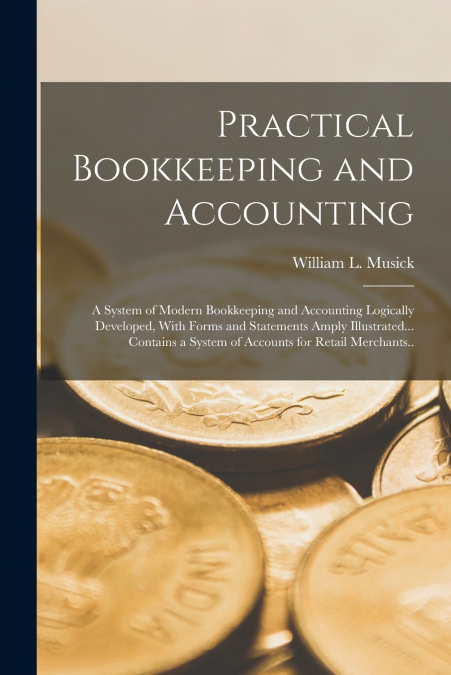 Practical Bookkeeping and Accounting; a System of Modern Bookkeeping and Accounting Logically Developed, With Forms and Statements Amply Illustrated... Contains a System of Accounts for Retail Merchan
