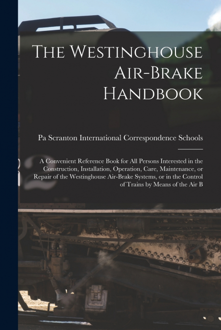 The Westinghouse Air-brake Handbook; a Convenient Reference Book for all Persons Interested in the Construction, Installation, Operation, Care, Maintenance, or Repair of the Westinghouse Air-brake Sys