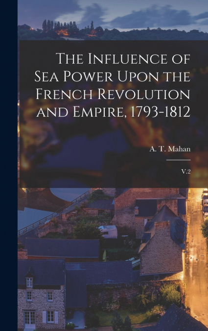 The Influence of sea Power Upon the French Revolution and Empire, 1793-1812