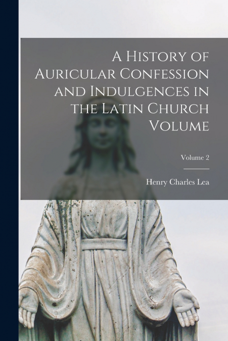 A History of Auricular Confession and Indulgences in the Latin Church Volume; Volume 2