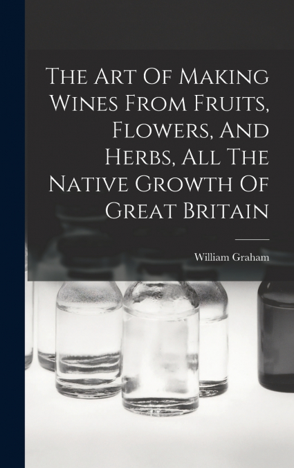The Art Of Making Wines From Fruits, Flowers, And Herbs, All The Native Growth Of Great Britain