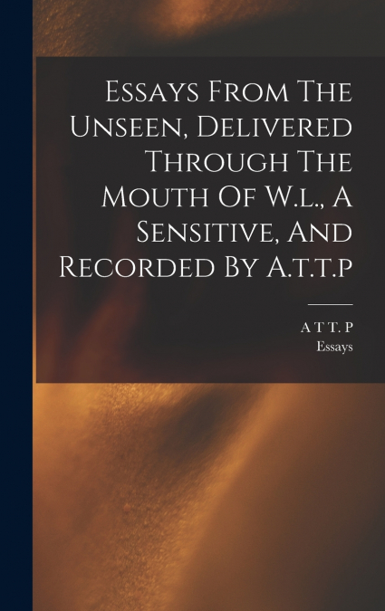 Essays From The Unseen, Delivered Through The Mouth Of W.l., A Sensitive, And Recorded By A.t.t.p