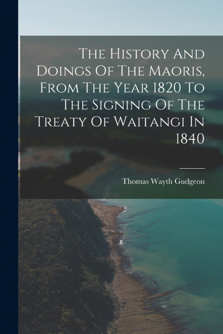 The History And Doings Of The Maoris, From The Year 1820 To The Signing Of The Treaty Of Waitangi In 1840