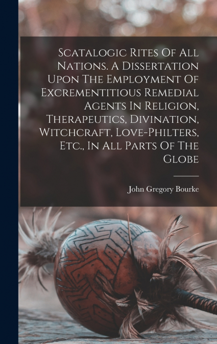 Scatalogic Rites Of All Nations. A Dissertation Upon The Employment Of Excrementitious Remedial Agents In Religion, Therapeutics, Divination, Witchcraft, Love-philters, Etc., In All Parts Of The Globe