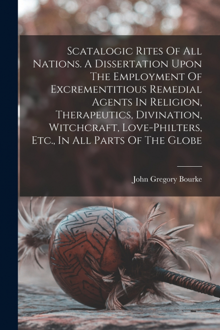 Scatalogic Rites Of All Nations. A Dissertation Upon The Employment Of Excrementitious Remedial Agents In Religion, Therapeutics, Divination, Witchcraft, Love-philters, Etc., In All Parts Of The Globe