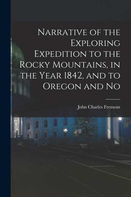 Narrative of the Exploring Expedition to the Rocky Mountains, in the Year 1842, and to Oregon and No