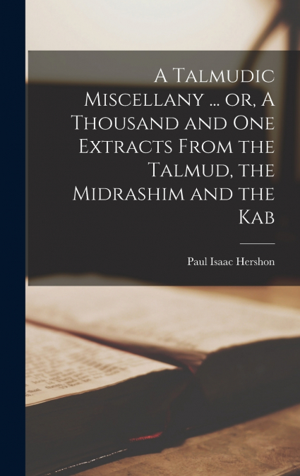 A Talmudic Miscellany ... or, A Thousand and one Extracts From the Talmud, the Midrashim and the Kab