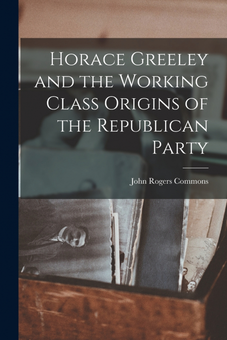 Horace Greeley and the Working Class Origins of the Republican Party