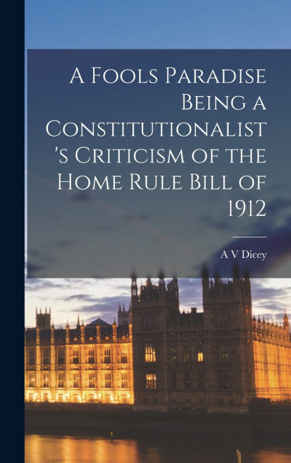 A Fools Paradise Being a Constitutionalist’s Criticism of the Home Rule Bill of 1912
