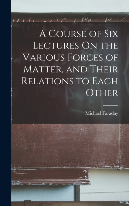 A Course of Six Lectures On the Various Forces of Matter, and Their Relations to Each Other