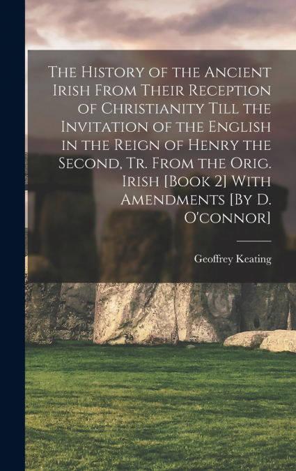 The History of the Ancient Irish From Their Reception of Christianity Till the Invitation of the English in the Reign of Henry the Second, Tr. From the Orig. Irish [Book 2] With Amendments [By D. O’co