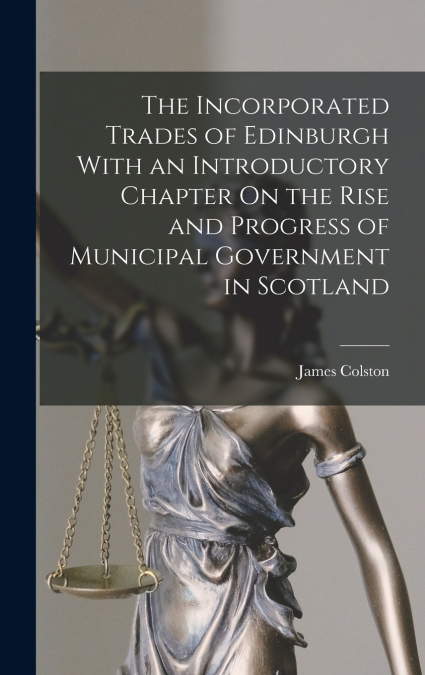 The Incorporated Trades of Edinburgh With an Introductory Chapter On the Rise and Progress of Municipal Government in Scotland