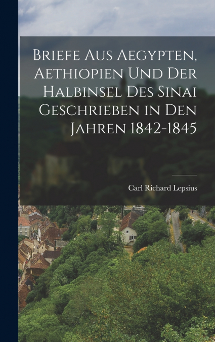 Briefe Aus Aegypten, Aethiopien Und Der Halbinsel Des Sinai Geschrieben in Den Jahren 1842-1845