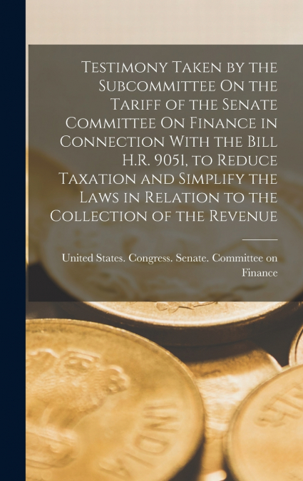 Testimony Taken by the Subcommittee On the Tariff of the Senate Committee On Finance in Connection With the Bill H.R. 9051, to Reduce Taxation and Simplify the Laws in Relation to the Collection of th