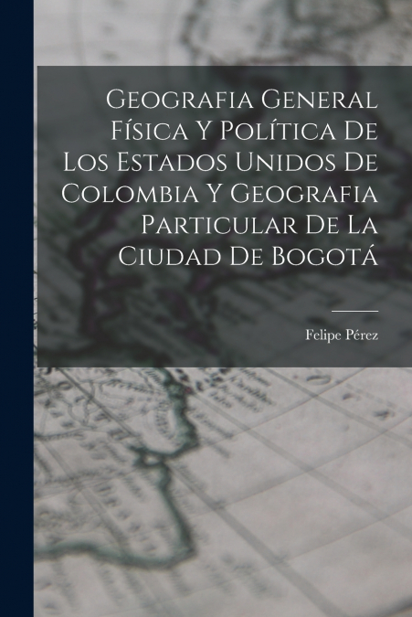 Geografia General Física Y Política De Los Estados Unidos De Colombia Y Geografia Particular De La Ciudad De Bogotá