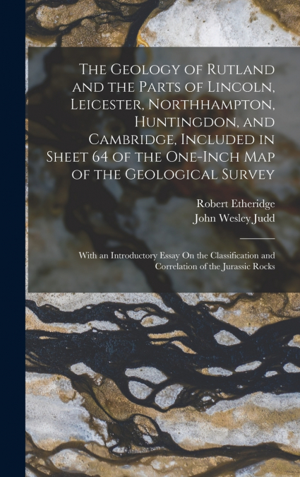 The Geology of Rutland and the Parts of Lincoln, Leicester, Northhampton, Huntingdon, and Cambridge, Included in Sheet 64 of the One-Inch Map of the Geological Survey
