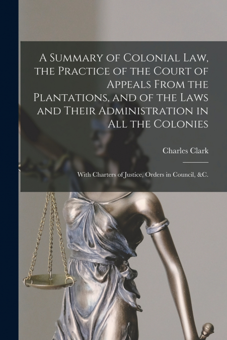 A Summary of Colonial Law, the Practice of the Court of Appeals From the Plantations, and of the Laws and Their Administration in All the Colonies