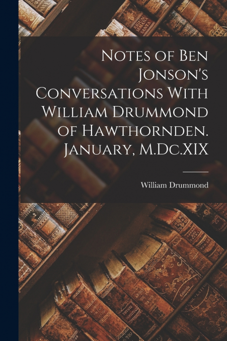 Notes of Ben Jonson’s Conversations With William Drummond of Hawthornden. January, M.Dc.XIX