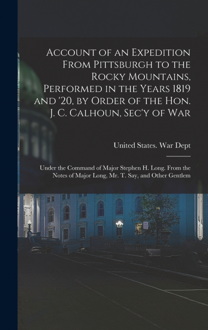 Account of an Expedition From Pittsburgh to the Rocky Mountains, Performed in the Years 1819 and ’20, by Order of the Hon. J. C. Calhoun, Sec’y of War
