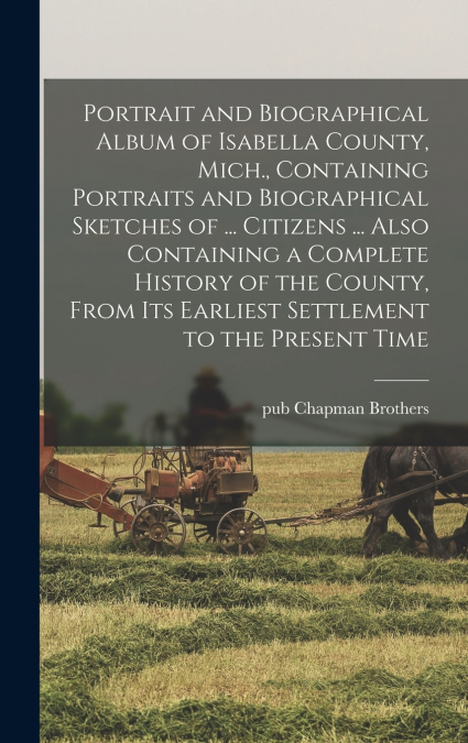 Portrait and Biographical Album of Isabella County, Mich., Containing Portraits and Biographical Sketches of ... Citizens ... Also Containing a Complete History of the County, From its Earliest Settle