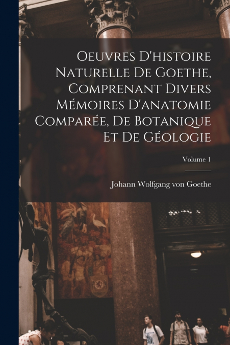 Oeuvres D’histoire Naturelle De Goethe, Comprenant Divers Mémoires D’anatomie Comparée, De Botanique Et De Géologie; Volume 1