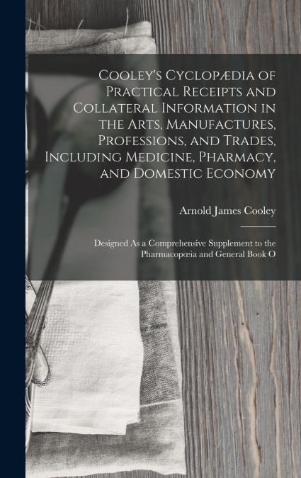 Cooley’s Cyclopædia of Practical Receipts and Collateral Information in the Arts, Manufactures, Professions, and Trades, Including Medicine, Pharmacy, and Domestic Economy