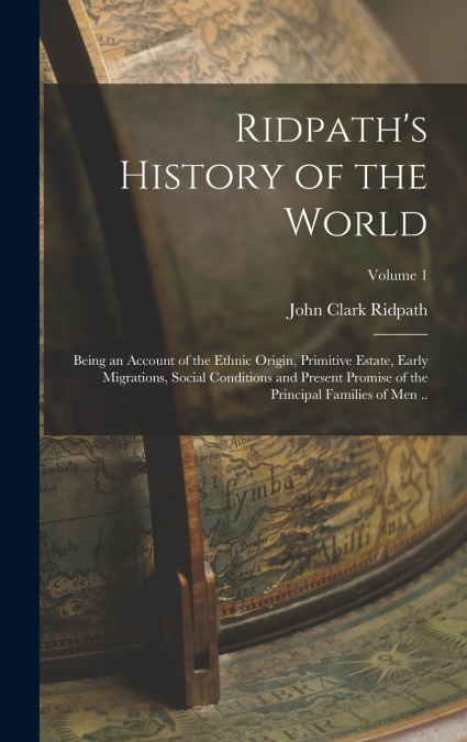 Ridpath’s History of the World; Being an Account of the Ethnic Origin, Primitive Estate, Early Migrations, Social Conditions and Present Promise of the Principal Families of men ..; Volume 1