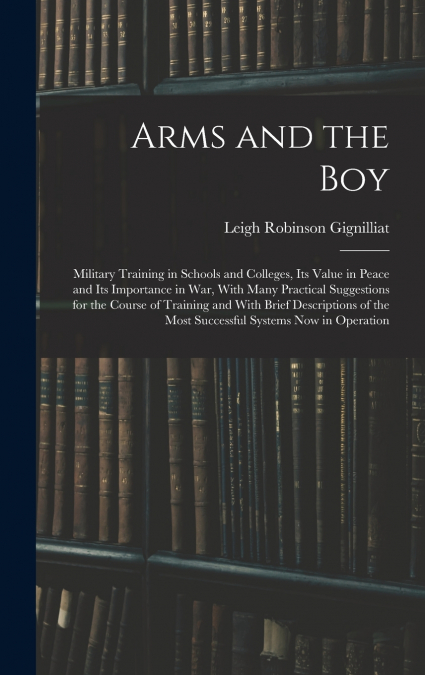 Arms and the boy; Military Training in Schools and Colleges, its Value in Peace and its Importance in war, With Many Practical Suggestions for the Course of Training and With Brief Descriptions of the