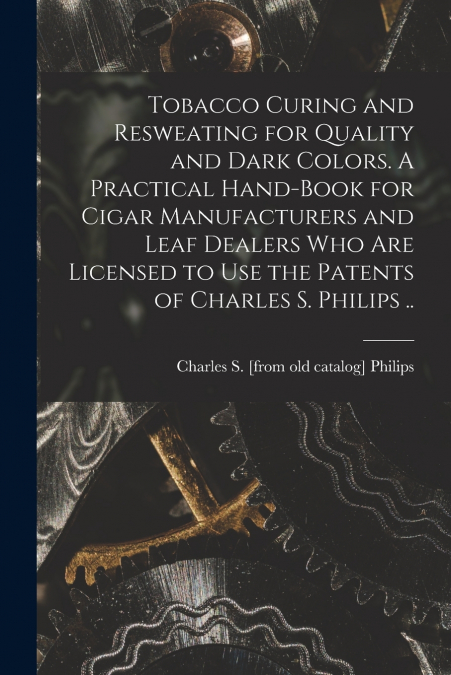 Tobacco Curing and Resweating for Quality and Dark Colors. A Practical Hand-book for Cigar Manufacturers and Leaf Dealers who are Licensed to use the Patents of Charles S. Philips ..