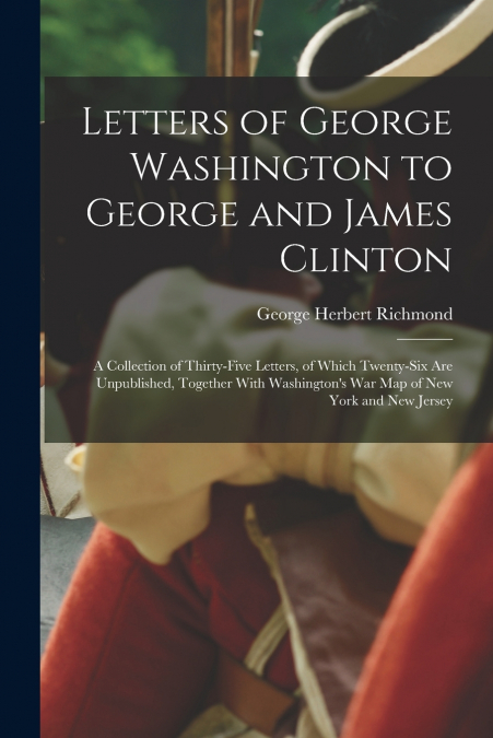 Letters of George Washington to George and James Clinton; a Collection of Thirty-five Letters, of Which Twenty-six are Unpublished, Together With Washington’s war map of New York and New Jersey