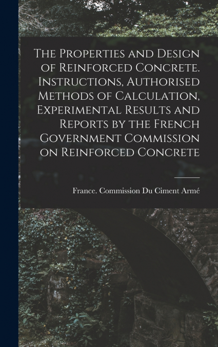 The Properties and Design of Reinforced Concrete. Instructions, Authorised Methods of Calculation, Experimental Results and Reports by the French Government Commission on Reinforced Concrete