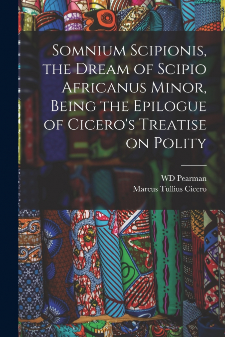 Somnium Scipionis, the Dream of Scipio Africanus Minor, Being the Epilogue of Cicero’s Treatise on Polity