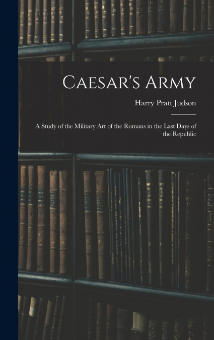 Caesar’s Army; a Study of the Military art of the Romans in the Last Days of the Republic