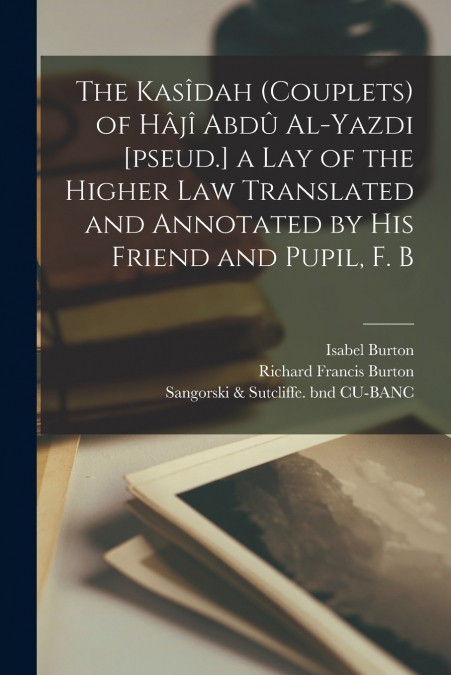 The Kasîdah (couplets) of Hâjî Abdû Al-Yazdi [pseud.] a Lay of the Higher law Translated and Annotated by his Friend and Pupil, F. B